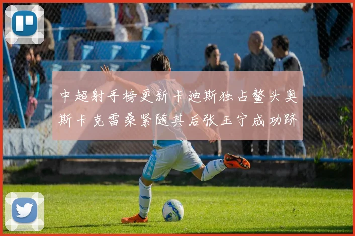 中超射手榜更新卡迪斯独占鳌头奥斯卡克雷桑紧随其后张玉宁成功跻身前十
