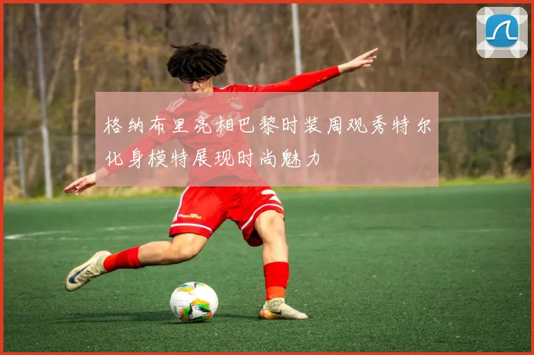 格纳布里亮相巴黎时装周观秀特尔化身模特展现时尚魅力