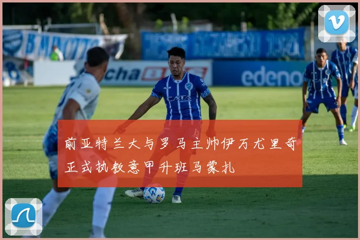 前亚特兰大与罗马主帅伊万尤里奇正式执教意甲升班马蒙扎
