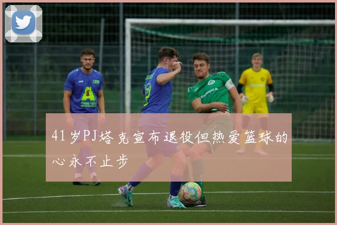 41岁PJ塔克宣布退役但热爱篮球的心永不止步