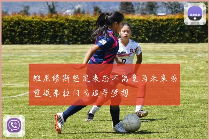 维尼修斯坚定表态不离皇马未来或重返弗拉门戈追寻梦想