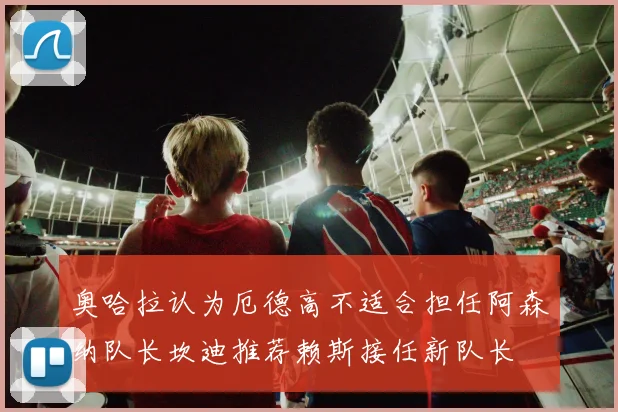 奥哈拉认为厄德高不适合担任阿森纳队长坎迪推荐赖斯接任新队长