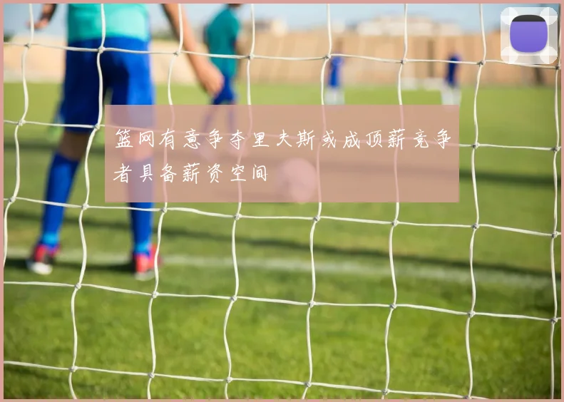 篮网有意争夺里夫斯或成顶薪竞争者具备薪资空间