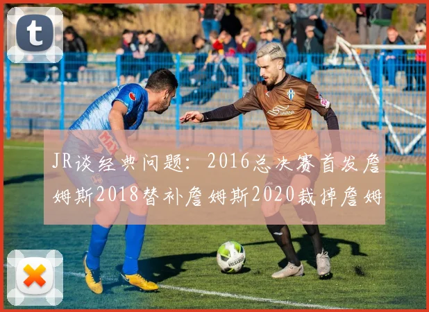 JR谈经典问题：2016总决赛首发詹姆斯2018替补詹姆斯2020裁掉詹姆斯的背后故事