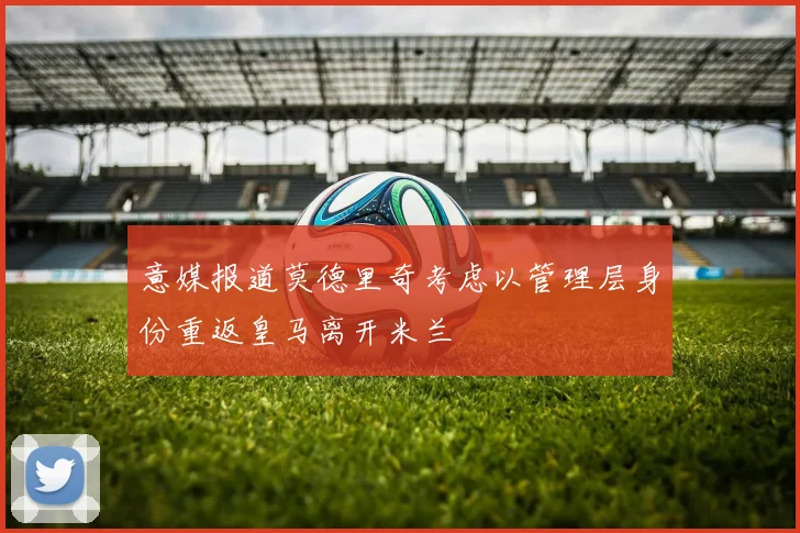意媒报道莫德里奇考虑以管理层身份重返皇马离开米兰
