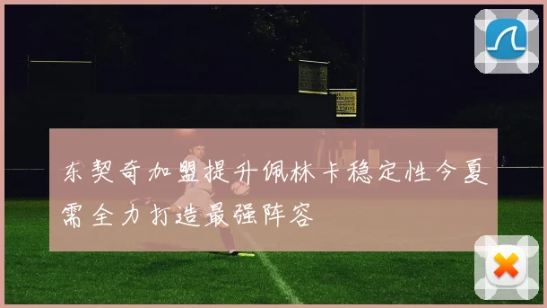 东契奇加盟提升佩林卡稳定性今夏需全力打造最强阵容