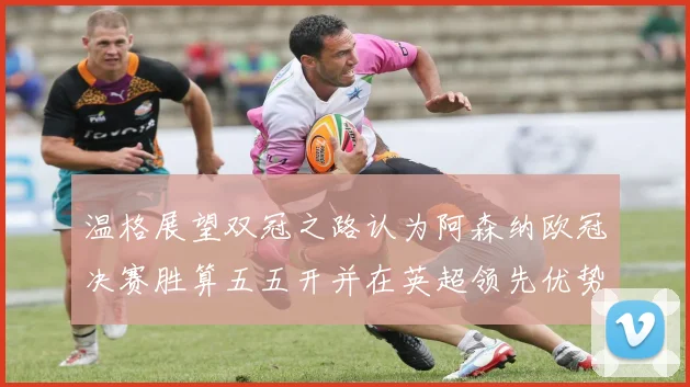温格展望双冠之路认为阿森纳欧冠决赛胜算五五开并在英超领先优势明显