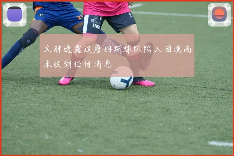 文胖透露追詹姆斯球队陷入困境尚未收到任何消息